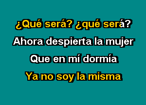 aQuc'e sera? g,qu(a sera?

Ahora despierta la mujer
Que en mi dormia

Ya no soy la misma