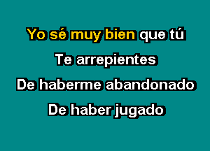 Yo sc'a muy bien que tL'J

Te arrepientes
De haberme abandonado

De haberjugado