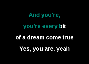 And you're,
you're every bit

of a dream come true

Yes, you are, yeah