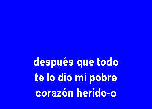 despuizs que todo
te lo dio mi pobre
corazbn herido-o