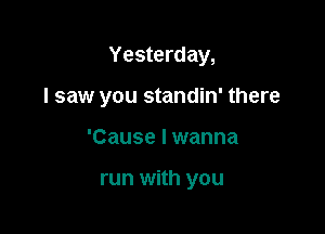 Yesterday,

I saw you standin' there

'Cause I wanna

run with you