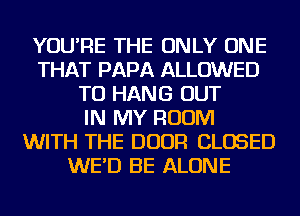 YOU'RE THE ONLY ONE
THAT PAPA ALLOWED
TO HANG OUT
IN MY ROOM
WITH THE DOOR CLOSED
WE'D BE ALONE