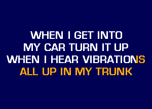 WHEN I GET INTO
MY CAR TURN IT UP
WHEN I HEAR VIBRATIONS
ALL UP IN MY TRUNK