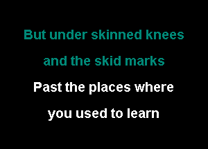 But under skinned knees

and the skid marks

Past the places where

you used to learn