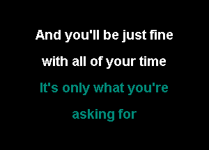 And you'll be just fine

with all of your time

It's only what you're

asking for