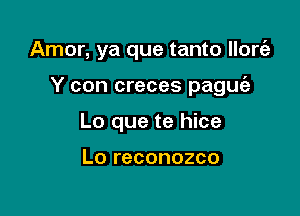 Amor, ya que tanto llonEg

Y con creces paguie
Lo que te hice

Lo reconozco