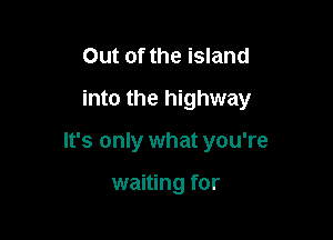 Out of the island
into the highway

It's only what you're

waiting for