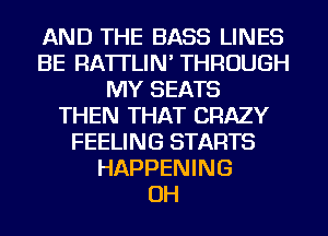 AND THE BASS LINES
BE RA'ITLIN' THROUGH
MY SEATS
THEN THAT CRAZY
FEELING STARTS
HAPPENING
OH