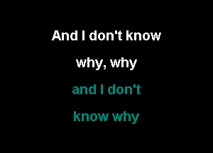 And I don't know
why, why

andldonT

know why