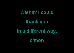 Wishin' I could

thank you

in a different way,

c'mon
