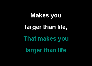 Makes you

larger than life,

That makes you

larger than life