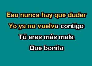 Eso nunca hay que dudar

Yo ya no vuelvo contigo
T0 eres mas mala

Que bonita