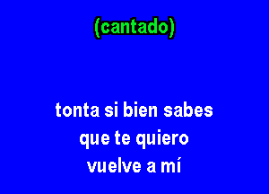 (cantado)

tonta si bien sabes
que te quiero
vuelve a mi