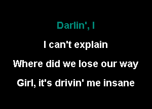 Darlin', I

I can't explain

Where did we lose our way

Girl, it's drivin' me insane