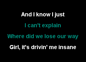 And I know Ijust

I can't explain

Where did we lose our way

Girl, it's drivin' me insane