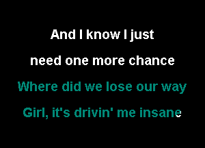 And I know Ijust

need one more chance

Where did we lose our way

Girl, it's drivin' me insane