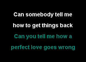 Can somebody tell me
how to get things back

Can you tell me how a

perfect love goes wrong