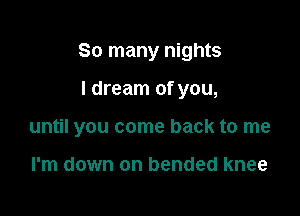 So many nights

I dream of you,
until you come back to me

I'm down on bended knee
