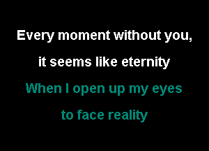 Every moment without you,

it seems like eternity

When I open up my eyes

to face reality