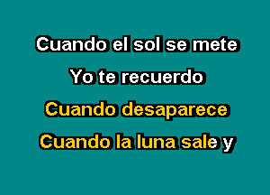 Cuando el sol se mete
Yo te recuerdo

Cuando desaparece

Cuando la luna sale y