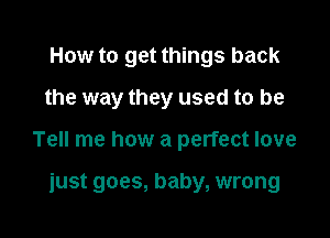 How to get things back
the way they used to be

Tell me how a perfect love

just goes, baby, wrong