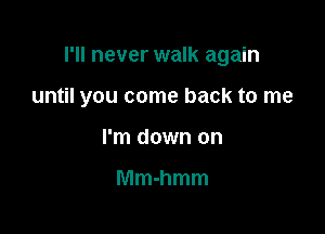 I'll never walk again

until you come back to me

I'm down on

Mmhmm