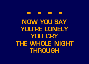 NOW YOU SAY
YOU'RE LONELY

YOU CRY

THE WHOLE NIGHT
THROUGH