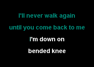 I'll never walk again

until you come back to me
I'm down on

bended knee