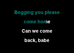 Begging you please

come home
Can we come

back, babe