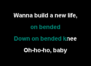 Wanna build a new life,

on bended
Down on bended knee

Oh-ho-ho, baby