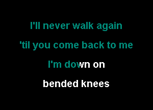 I'll never walk again

'til you come back to me
I'm down on

bended knees