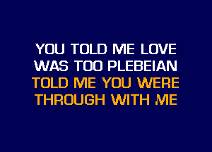 YOU TOLD ME LOVE
WAS TOO PLEBEIAN
TOLD ME YOU WERE
THROUGH WITH ME