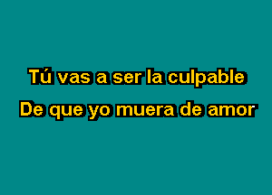 TL'J vas a ser Ia culpable

De que yo muera de amor