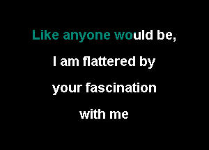 Like anyone would be,

I am flattered by

your fascination

with me