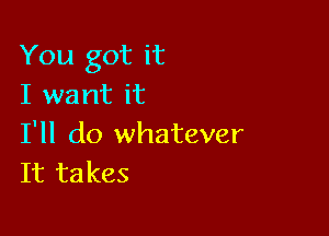 You got it
I want it

I'll do whatever
It takes