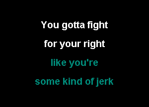 You gotta fight

for your right
like you're

some kind ofjerk