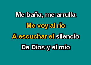 Me baFIa, me arrulla

Me voy al rio

A escuchar el silencio

De Dios y el mio