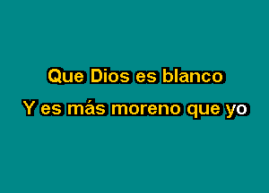 Que Dios es blanco

Y es mas moreno que yo