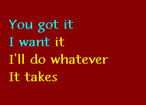 You got it
I want it

I'll do whatever
It takes