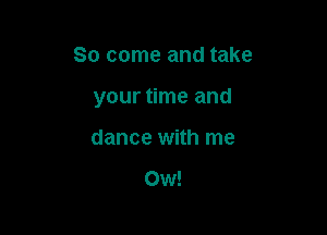 So come and take

your time and

dance with me

Ow!