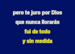 pero te juro por Dios
que nunca lloraras

fui de todo

y sin medida