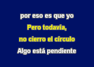 por eso es que yo
Pero todavia,

no cierro el circulo

Algo esta pendiente