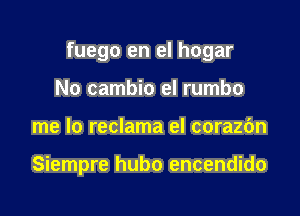 fuego en el hogar
No cambio el rumbo

me lo reclama el corazbn

Siempre hubo encendido