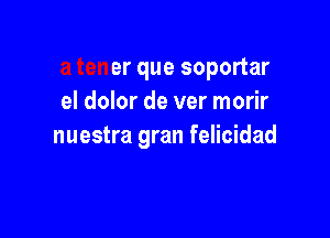 a tener que soportar
el dolor de ver morir

nuestra gran felicidad