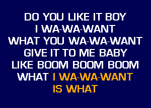 DO YOU LIKE IT BOY
I WA-WA-WANT
WHAT YOU WA-WA-WANT
GIVE IT TO ME BABY
LIKE BOOM BOOM BOOM
WHAT I WA-WA-WANT
IS WHAT