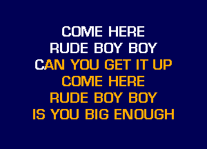 COME HERE
RUDE BOY BOY
CAN YOU GET IT UP
COME HERE
RUDE BOY BOY
IS YOU BIG ENOUGH

g