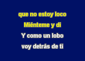 que no estoy loco

Mimteme y di

Y como un lobo

voy detras de ti