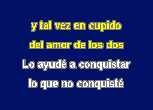 y tal vez en cupido

del amor de los dos

Lo ayuds52 a conquistar

lo que no conquistti-