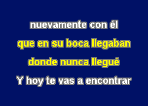 nuevamente con (el

que en su boca llegaban

donde nunca llegm'e

Y hoy te vas a encontrar