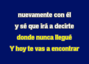 nuevamente con t'el

y S(e que ira a decirte

donde nunca llegus'a

Y hoy te vas a encontrar